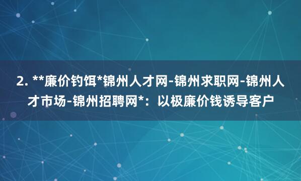 2. **廉价钓饵*锦州人才网-锦州求职网-锦州人才市场-锦州招聘网*:以极廉价钱诱导客户