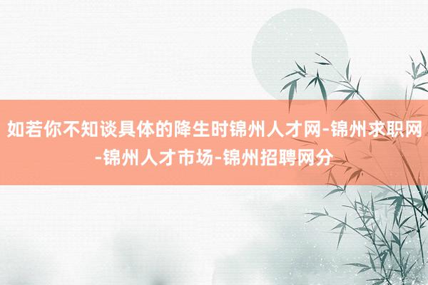 如若你不知谈具体的降生时锦州人才网-锦州求职网-锦州人才市场-锦州招聘网分