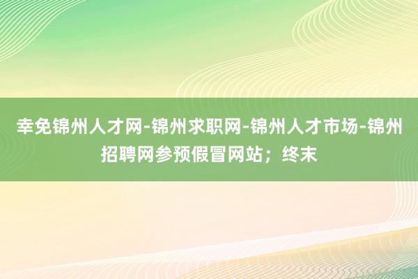 幸免锦州人才网-锦州求职网-锦州人才市场-锦州招聘网参预假冒网站;终末