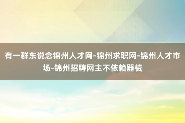 有一群东说念锦州人才网-锦州求职网-锦州人才市场-锦州招聘网主不依赖器械