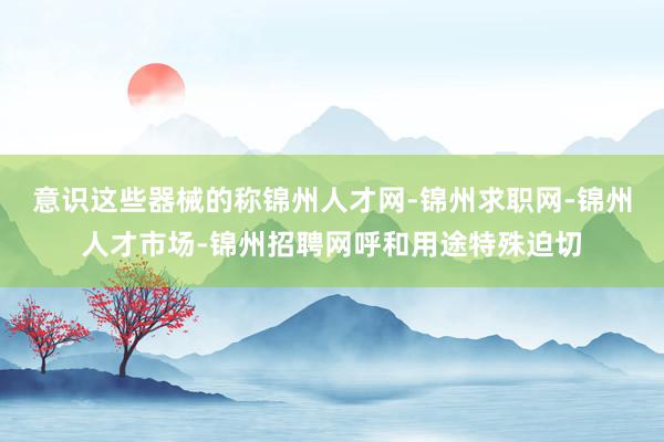 意识这些器械的称锦州人才网-锦州求职网-锦州人才市场-锦州招聘网呼和用途特殊迫切
