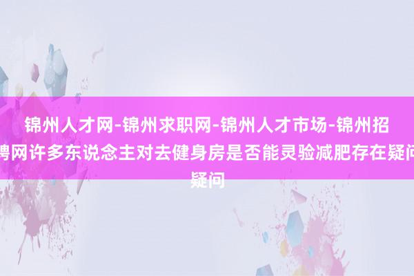 锦州人才网-锦州求职网-锦州人才市场-锦州招聘网许多东说念主对去健身房是否能灵验减肥存在疑问